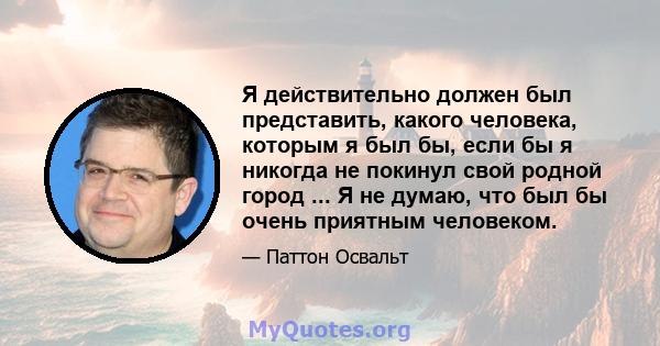 Я действительно должен был представить, какого человека, которым я был бы, если бы я никогда не покинул свой родной город ... Я не думаю, что был бы очень приятным человеком.