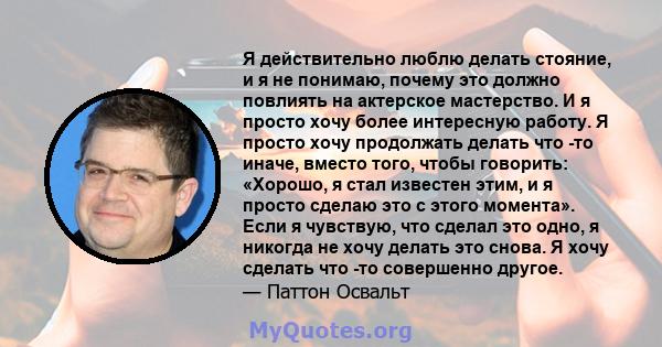 Я действительно люблю делать стояние, и я не понимаю, почему это должно повлиять на актерское мастерство. И я просто хочу более интересную работу. Я просто хочу продолжать делать что -то иначе, вместо того, чтобы