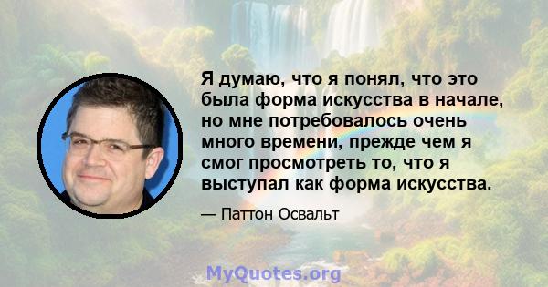 Я думаю, что я понял, что это была форма искусства в начале, но мне потребовалось очень много времени, прежде чем я смог просмотреть то, что я выступал как форма искусства.