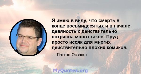 Я имею в виду, что смерть в конце восьмидесятых и в начале девяностых действительно потрясла много хаков. Пруд просто иссяк для многих действительно плохих комиков.