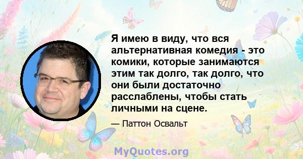 Я имею в виду, что вся альтернативная комедия - это комики, которые занимаются этим так долго, так долго, что они были достаточно расслаблены, чтобы стать личными на сцене.