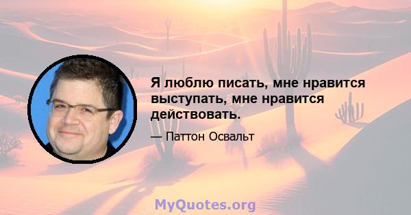 Я люблю писать, мне нравится выступать, мне нравится действовать.