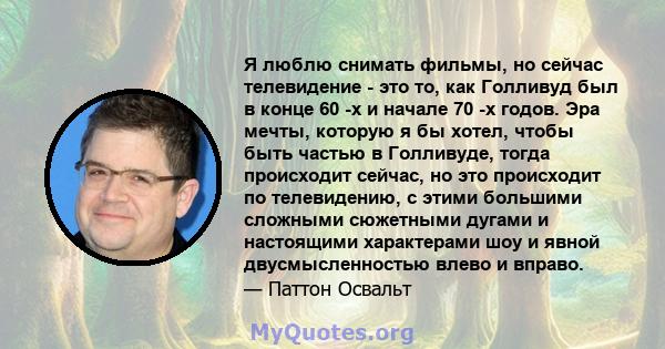 Я люблю снимать фильмы, но сейчас телевидение - это то, как Голливуд был в конце 60 -х и начале 70 -х годов. Эра мечты, которую я бы хотел, чтобы быть частью в Голливуде, тогда происходит сейчас, но это происходит по