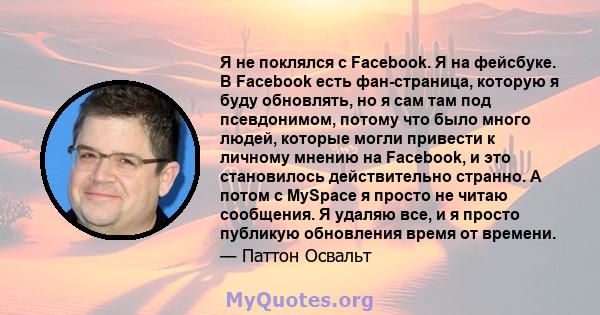 Я не поклялся с Facebook. Я на фейсбуке. В Facebook есть фан-страница, которую я буду обновлять, но я сам там под псевдонимом, потому что было много людей, которые могли привести к личному мнению на Facebook, и это