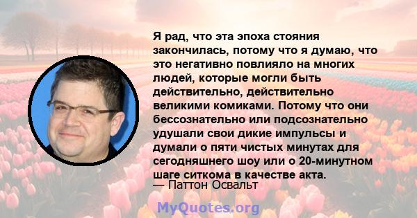 Я рад, что эта эпоха стояния закончилась, потому что я думаю, что это негативно повлияло на многих людей, которые могли быть действительно, действительно великими комиками. Потому что они бессознательно или