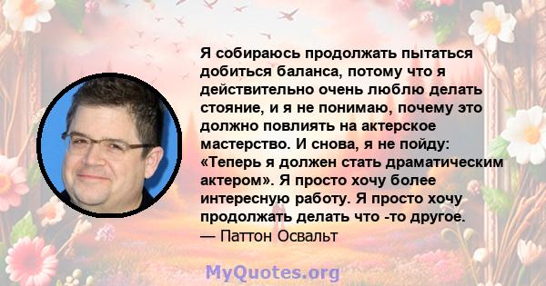 Я собираюсь продолжать пытаться добиться баланса, потому что я действительно очень люблю делать стояние, и я не понимаю, почему это должно повлиять на актерское мастерство. И снова, я не пойду: «Теперь я должен стать