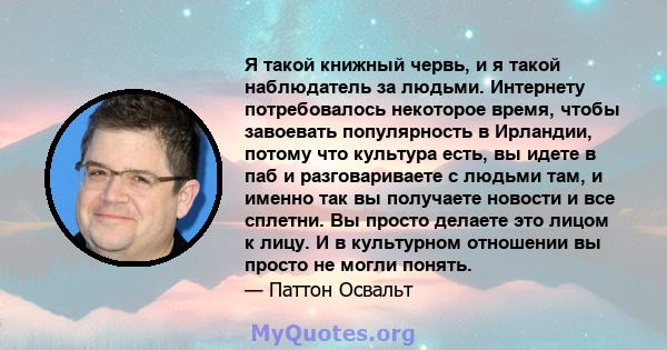 Я такой книжный червь, и я такой наблюдатель за людьми. Интернету потребовалось некоторое время, чтобы завоевать популярность в Ирландии, потому что культура есть, вы идете в паб и разговариваете с людьми там, и именно