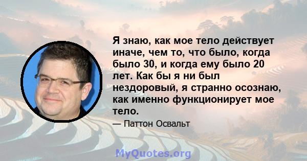 Я знаю, как мое тело действует иначе, чем то, что было, когда было 30, и когда ему было 20 лет. Как бы я ни был нездоровый, я странно осознаю, как именно функционирует мое тело.