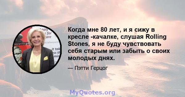 Когда мне 80 лет, и я сижу в кресле -качалке, слушая Rolling Stones, я не буду чувствовать себя старым или забыть о своих молодых днях.