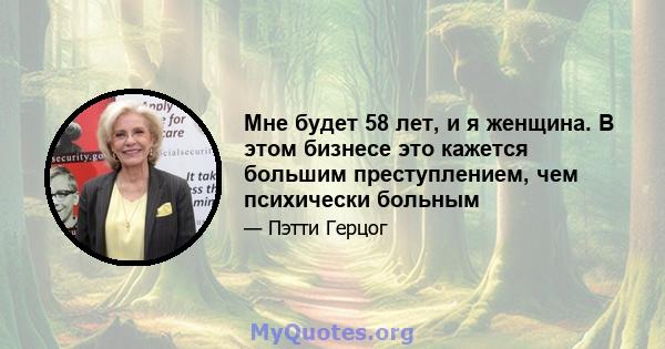 Мне будет 58 лет, и я женщина. В этом бизнесе это кажется большим преступлением, чем психически больным