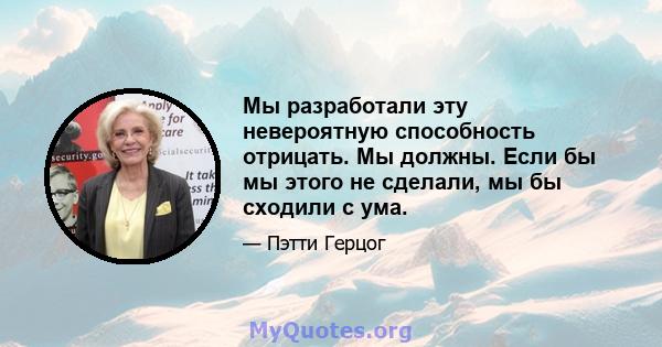 Мы разработали эту невероятную способность отрицать. Мы должны. Если бы мы этого не сделали, мы бы сходили с ума.