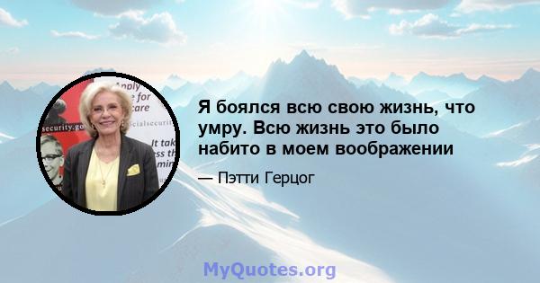 Я боялся всю свою жизнь, что умру. Всю жизнь это было набито в моем воображении