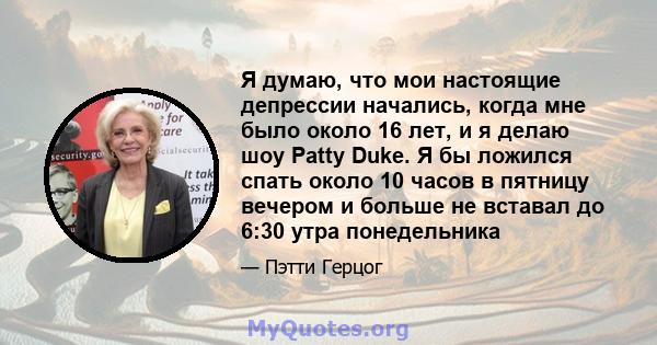 Я думаю, что мои настоящие депрессии начались, когда мне было около 16 лет, и я делаю шоу Patty Duke. Я бы ложился спать около 10 часов в пятницу вечером и больше не вставал до 6:30 утра понедельника