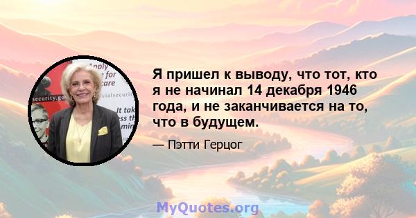 Я пришел к выводу, что тот, кто я не начинал 14 декабря 1946 года, и не заканчивается на то, что в будущем.