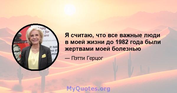 Я считаю, что все важные люди в моей жизни до 1982 года были жертвами моей болезнью