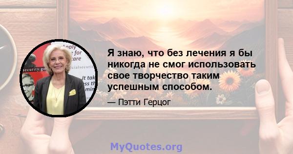 Я знаю, что без лечения я бы никогда не смог использовать свое творчество таким успешным способом.