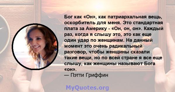 Бог как «Он», как патриархальная вещь, оскорбитель для меня. Это стандартная плата за Америку - «Он, он, он». Каждый раз, когда я слышу это, это как еще один удар по женщинам. На данный момент это очень радикальный