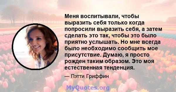 Меня воспитывали, чтобы выразить себя только когда попросили выразить себя, а затем сделать это так, чтобы это было приятно услышать. Но мне всегда было необходимо сообщить мое присутствие. Думаю, я просто рожден таким