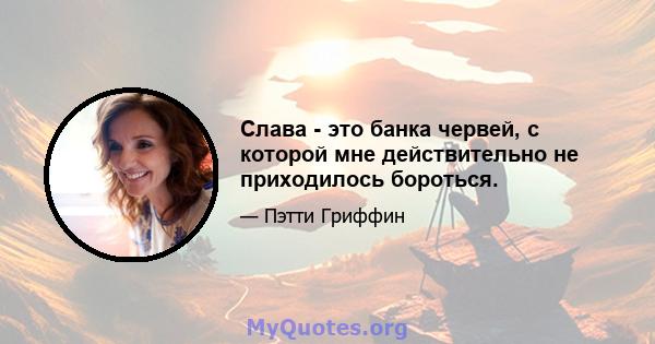 Слава - это банка червей, с которой мне действительно не приходилось бороться.