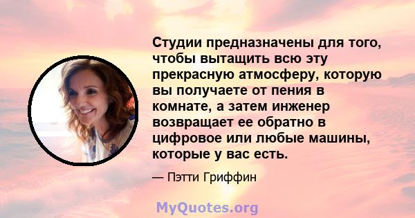 Студии предназначены для того, чтобы вытащить всю эту прекрасную атмосферу, которую вы получаете от пения в комнате, а затем инженер возвращает ее обратно в цифровое или любые машины, которые у вас есть.