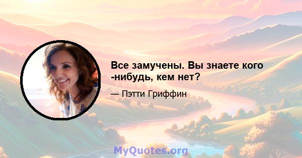 Все замучены. Вы знаете кого -нибудь, кем нет?