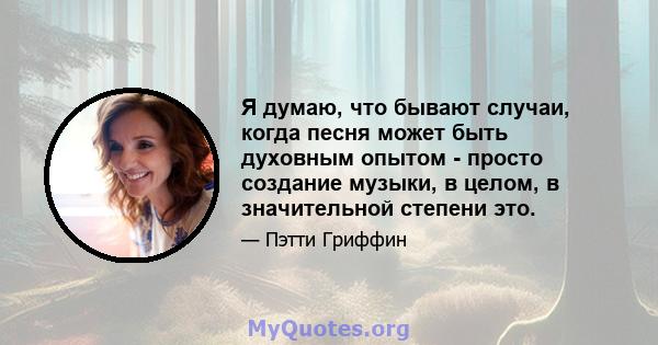 Я думаю, что бывают случаи, когда песня может быть духовным опытом - просто создание музыки, в целом, в значительной степени это.