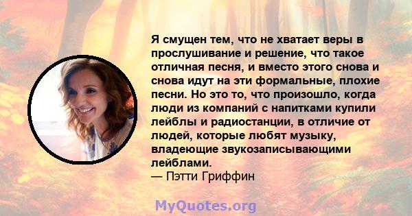 Я смущен тем, что не хватает веры в прослушивание и решение, что такое отличная песня, и вместо этого снова и снова идут на эти формальные, плохие песни. Но это то, что произошло, когда люди из компаний с напитками