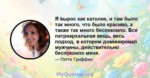 Я вырос как католик, и там было так много, что было красиво, а также так много беспокоило. Вся патриархальная вещь, весь подход, в котором доминировал мужчины, действительно беспокоило меня.