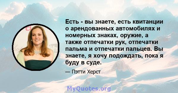 Есть - вы знаете, есть квитанции о арендованных автомобилях и номерных знаках, оружие, а также отпечатки рук, отпечатки пальма и отпечатки пальцев. Вы знаете, я хочу подождать, пока я буду в суде.