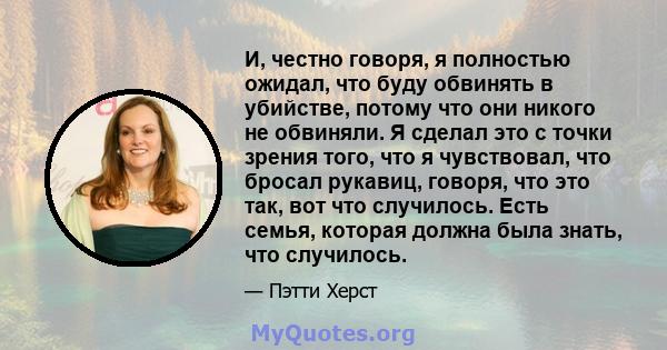 И, честно говоря, я полностью ожидал, что буду обвинять в убийстве, потому что они никого не обвиняли. Я сделал это с точки зрения того, что я чувствовал, что бросал рукавиц, говоря, что это так, вот что случилось. Есть 