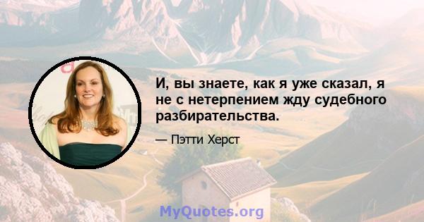 И, вы знаете, как я уже сказал, я не с нетерпением жду судебного разбирательства.