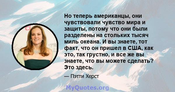 Но теперь американцы, они чувствовали чувство мира и защиты, потому что они были разделены на стольких тысяч миль океана. И вы знаете, тот факт, что он пришел в США, как это, так грустно, и все же вы знаете, что вы