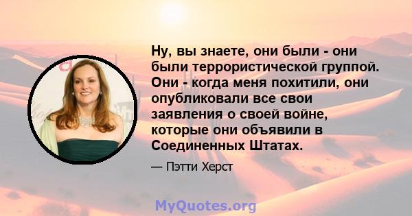 Ну, вы знаете, они были - они были террористической группой. Они - когда меня похитили, они опубликовали все свои заявления о своей войне, которые они объявили в Соединенных Штатах.