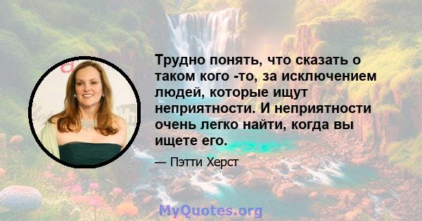 Трудно понять, что сказать о таком кого -то, за исключением людей, которые ищут неприятности. И неприятности очень легко найти, когда вы ищете его.