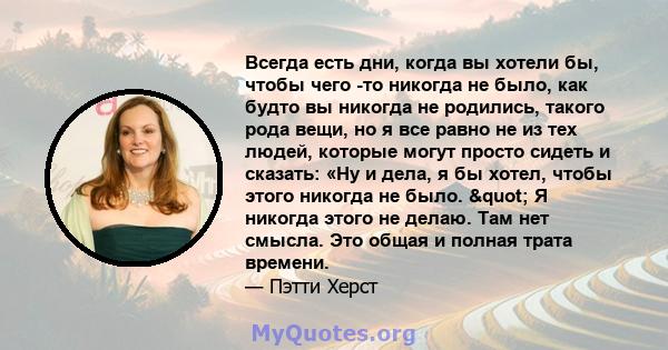 Всегда есть дни, когда вы хотели бы, чтобы чего -то никогда не было, как будто вы никогда не родились, такого рода вещи, но я все равно не из тех людей, которые могут просто сидеть и сказать: «Ну и дела, я бы хотел,