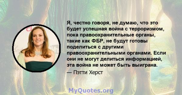 Я, честно говоря, не думаю, что это будет успешная война с терроризмом, пока правоохранительные органы, такие как ФБР, не будут готовы поделиться с другими правоохранительными органами. Если они не могут делиться