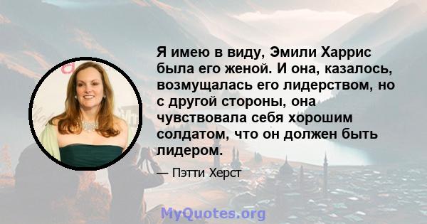 Я имею в виду, Эмили Харрис была его женой. И она, казалось, возмущалась его лидерством, но с другой стороны, она чувствовала себя хорошим солдатом, что он должен быть лидером.