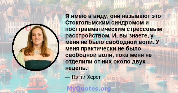 Я имею в виду, они называют это Стокгольмским синдромом и посттравматическим стрессовым расстройством. И, вы знаете, у меня не было свободной воли. У меня практически не было свободной воли, пока меня не отделили от них 