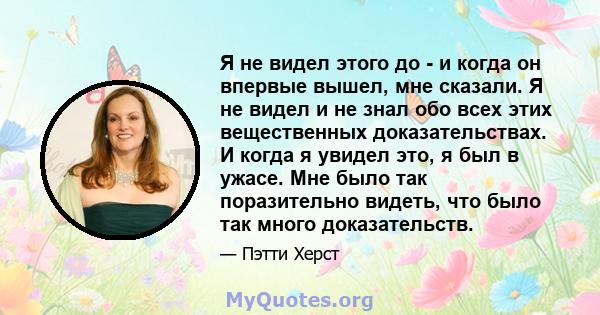 Я не видел этого до - и когда он впервые вышел, мне сказали. Я не видел и не знал обо всех этих вещественных доказательствах. И когда я увидел это, я был в ужасе. Мне было так поразительно видеть, что было так много