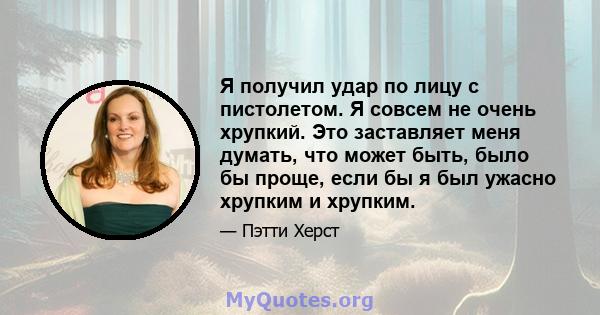 Я получил удар по лицу с пистолетом. Я совсем не очень хрупкий. Это заставляет меня думать, что может быть, было бы проще, если бы я был ужасно хрупким и хрупким.