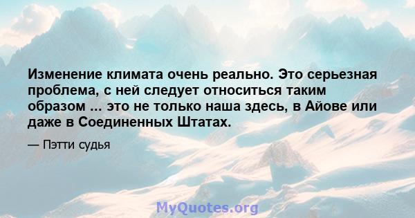 Изменение климата очень реально. Это серьезная проблема, с ней следует относиться таким образом ... это не только наша здесь, в Айове или даже в Соединенных Штатах.