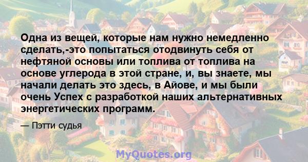 Одна из вещей, которые нам нужно немедленно сделать,-это попытаться отодвинуть себя от нефтяной основы или топлива от топлива на основе углерода в этой стране, и, вы знаете, мы начали делать это здесь, в Айове, и мы