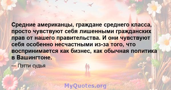 Средние американцы, граждане среднего класса, просто чувствуют себя лишенными гражданских прав от нашего правительства. И они чувствуют себя особенно несчастными из-за того, что воспринимается как бизнес, как обычная