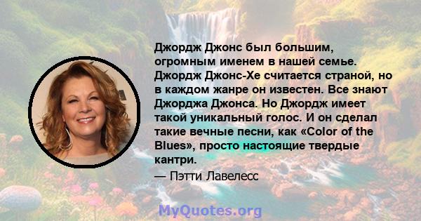 Джордж Джонс был большим, огромным именем в нашей семье. Джордж Джонс-Хе считается страной, но в каждом жанре он известен. Все знают Джорджа Джонса. Но Джордж имеет такой уникальный голос. И он сделал такие вечные