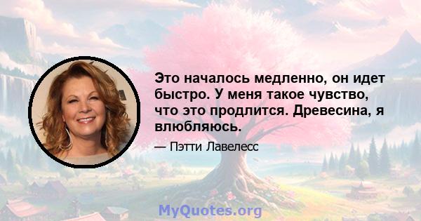 Это началось медленно, он идет быстро. У меня такое чувство, что это продлится. Древесина, я влюбляюсь.