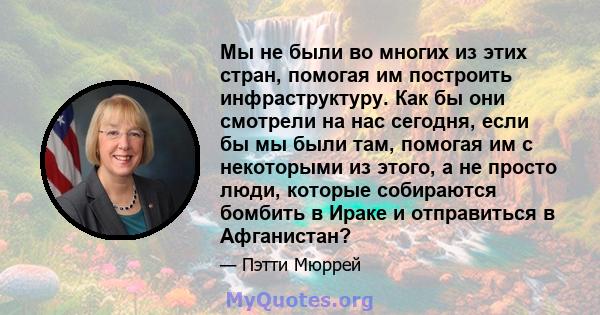 Мы не были во многих из этих стран, помогая им построить инфраструктуру. Как бы они смотрели на нас сегодня, если бы мы были там, помогая им с некоторыми из этого, а не просто люди, которые собираются бомбить в Ираке и