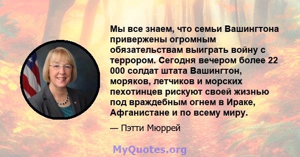 Мы все знаем, что семьи Вашингтона привержены огромным обязательствам выиграть войну с террором. Сегодня вечером более 22 000 солдат штата Вашингтон, моряков, летчиков и морских пехотинцев рискуют своей жизнью под