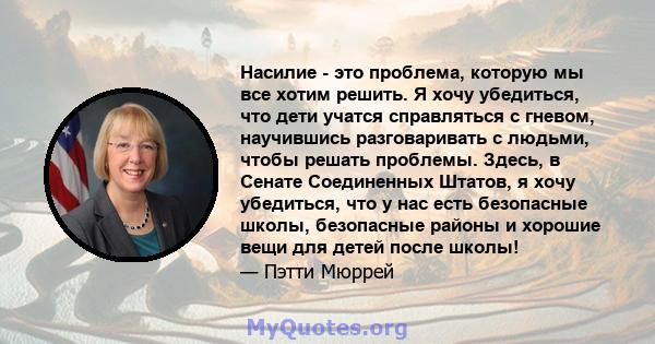 Насилие - это проблема, которую мы все хотим решить. Я хочу убедиться, что дети учатся справляться с гневом, научившись разговаривать с людьми, чтобы решать проблемы. Здесь, в Сенате Соединенных Штатов, я хочу