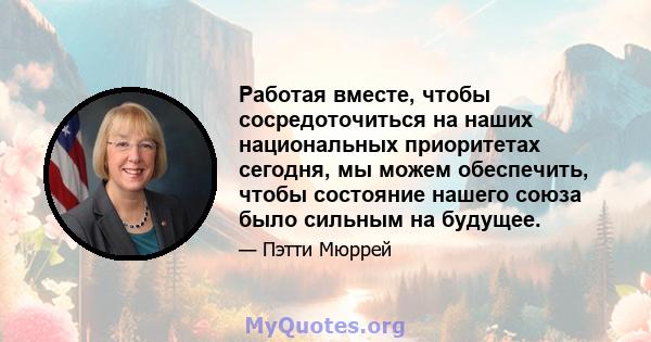 Работая вместе, чтобы сосредоточиться на наших национальных приоритетах сегодня, мы можем обеспечить, чтобы состояние нашего союза было сильным на будущее.