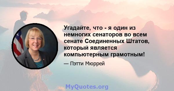 Угадайте, что - я один из немногих сенаторов во всем сенате Соединенных Штатов, который является компьютерным грамотным!